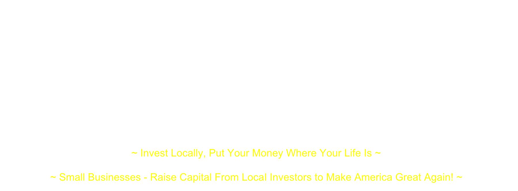  Turned off by what they see as the failures of traditional finance, a new breed of investor is turning to small investment clubs and networks through which they can make loans, equity investments or a little of both in “Local” (city, town, county or a defined primary statistical area) nearby businesses…This is a way for both sophisticated and small (non-accredited) investors to put their money in Main Street businesses and help them grow ~ “The Local Small Business Investing Revolution” - www.cnbc.com/2016/02/16/reaping-profits-in-the-local-investing-revolution-in-us.html  "All told, against an otherwise difficult investing backdrop, the rewards of investing ‘local’ outweigh the risks - Small business investments offer a unique opportunity to generate attractive returns that are less correlated to public stock and bond markets." ~ “Invest Local” - www.huffingtonpost.com/kevin-harmon/invest-local_b_7586582.html “Entrepreneurs and their small enterprises are responsible for almost all the economic growth of the United States” ~ Ronald Reagan“Make America Great Again!” ~ President Donald Trump ~ Invest Locally, Put Your Money Where Your Life Is ~  ~ Small Businesses - Raise Capital From Local Investors to Make America Great Again! ~
