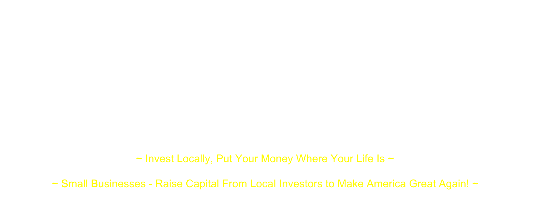  Turned off by what they see as the failures of traditional finance, a new breed of investor is turning to small investment clubs and networks through which they can make loans, equity investments or a little of both in “Local” (city, town, county or a defined primary statistical area) nearby businesses…This is a way for both sophisticated and small (non-accredited) investors to put their money in Main Street businesses and help them grow ~ “The Local Small Business Investing Revolution” - www.cnbc.com/2016/02/16/reaping-profits-in-the-local-investing-revolution-in-us.html  "All told, against an otherwise difficult investing backdrop, the rewards of investing ‘local’ outweigh the risks - Small business investments offer a unique opportunity to generate attractive returns that are less correlated to public stock and bond markets." ~ “Invest Local” - www.huffingtonpost.com/kevin-harmon/invest-local_b_7586582.html “Entrepreneurs and their small enterprises are responsible for almost all the economic growth of the United States” ~ Ronald Reagan“Make America Small Business Great Again!” ~ President Donald Trump ~ Invest Locally, Put Your Money Where Your Life Is ~  ~ Small Businesses - Raise Capital From Local Investors to Make America Great Again! ~